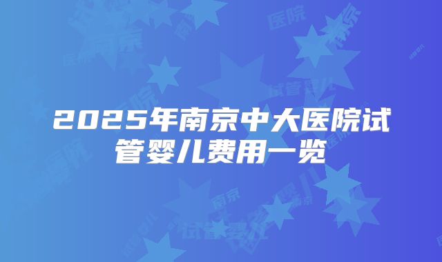 2025年南京中大医院试管婴儿费用一览