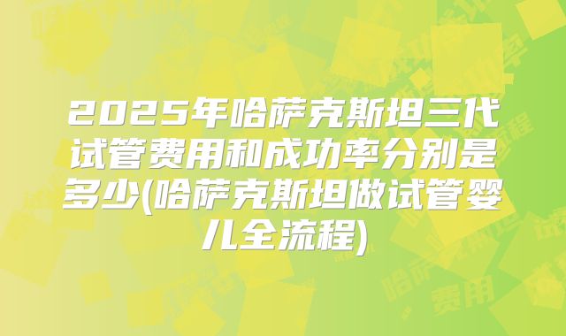 2025年哈萨克斯坦三代试管费用和成功率分别是多少(哈萨克斯坦做试管婴儿全流程)