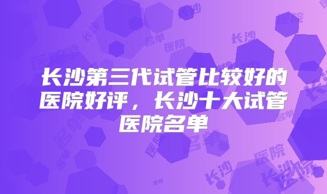 长沙第三代试管比较好的医院好评，长沙十大试管医院名单