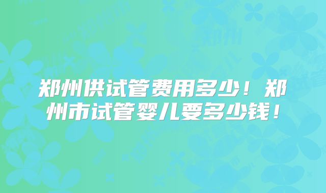 郑州供试管费用多少!郑州市试管婴儿要多少钱!
