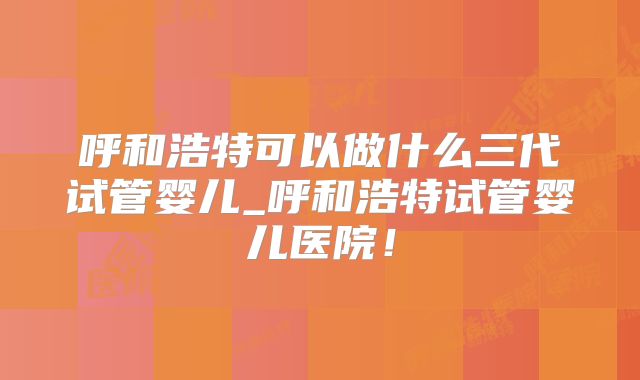 呼和浩特可以做什么三代试管婴儿_呼和浩特试管婴儿医院！