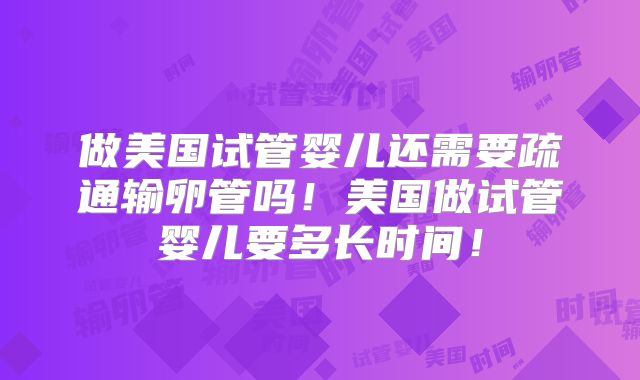 做美国试管婴儿还需要疏通输卵管吗！美国做试管婴儿要多长时间！