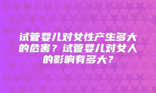 试管婴儿对女性产生多大的危害?试管婴儿对女人的影响有多大?
