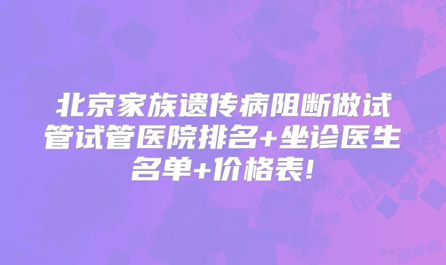 北京家族遗传病阻断做试管试管医院排名+坐诊医生名单+价格表!