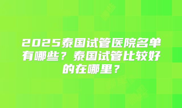 2025泰国试管医院名单有哪些?泰国试管比较好的在哪里?