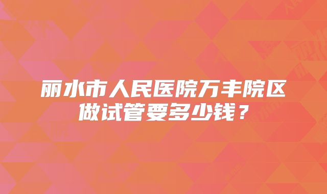 丽水市人民医院万丰院区做试管要多少钱？