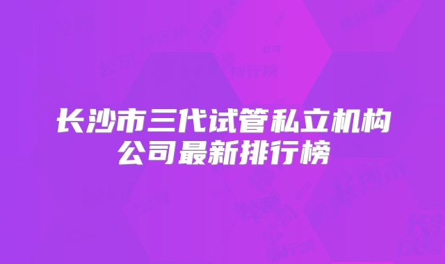 长沙市三代试管私立机构公司最新排行榜