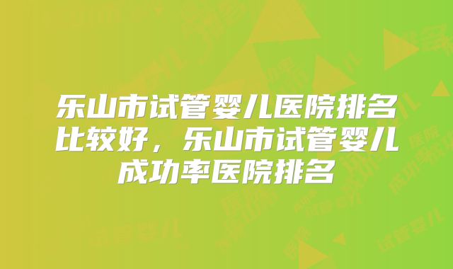 乐山市试管婴儿医院排名比较好，乐山市试管婴儿成功率医院排名