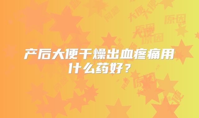 产后大便干燥出血疼痛用什么药好？