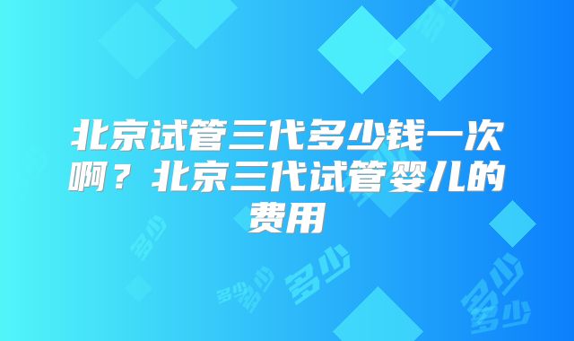 北京试管三代多少钱一次啊？北京三代试管婴儿的费用