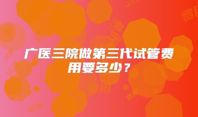 广医三院做第三代试管费用要多少？