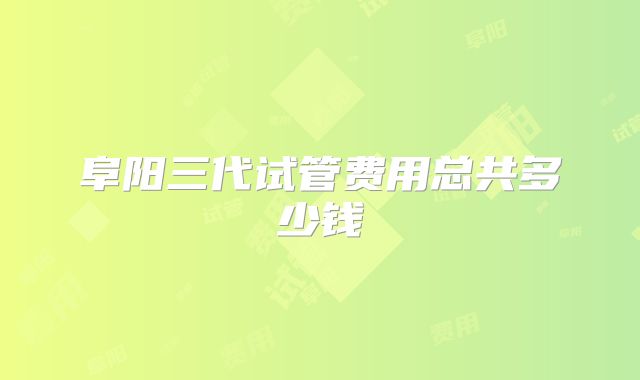 阜阳三代试管费用总共多少钱