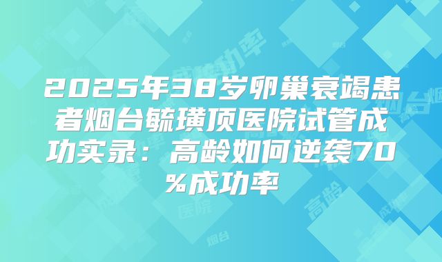 2025年38岁卵巢衰竭患者烟台毓璜顶医院试管成功实录：高龄如何逆袭70%成功率