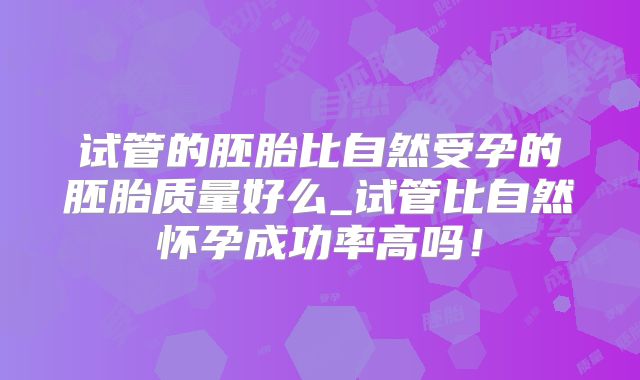 试管的胚胎比自然受孕的胚胎质量好么_试管比自然怀孕成功率高吗！