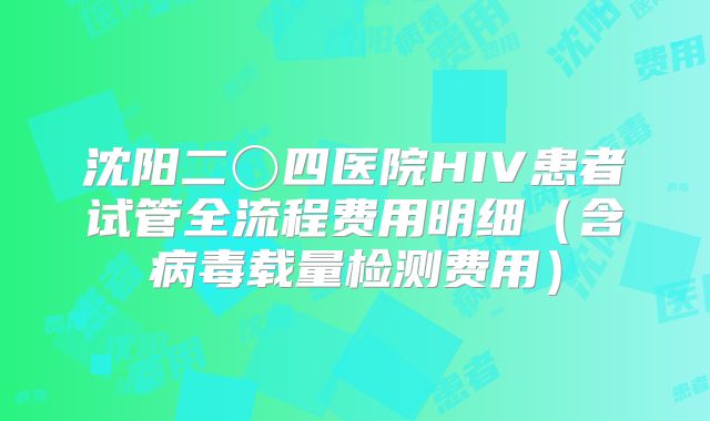 沈阳二〇四医院HIV患者试管全流程费用明细（含病毒载量检测费用）