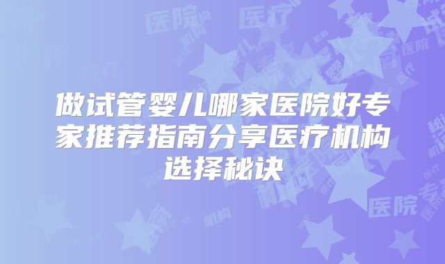 做试管婴儿哪家医院好专家推荐指南分享医疗机构选择秘诀