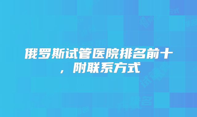 俄罗斯试管医院排名前十，附联系方式