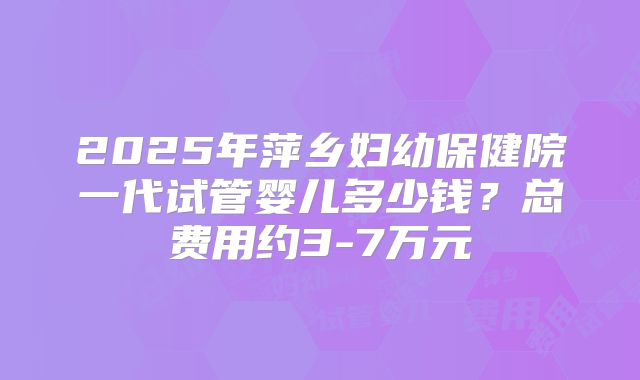 2025年萍乡妇幼保健院一代试管婴儿多少钱？总费用约3-7万元