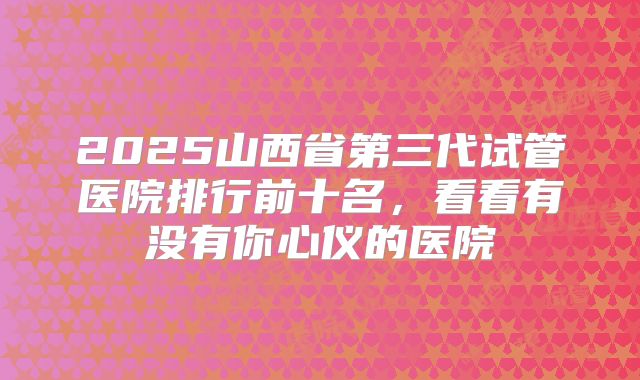 2025山西省第三代试管医院排行前十名，看看有没有你心仪的医院