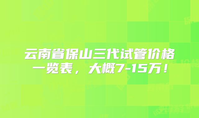 云南省保山三代试管价格一览表，大概7-15万！