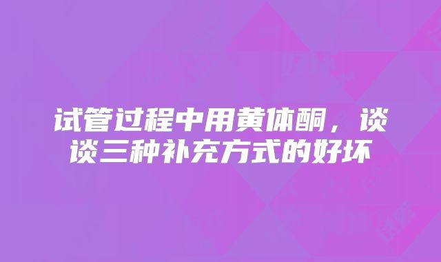 试管过程中用黄体酮，谈谈三种补充方式的好坏