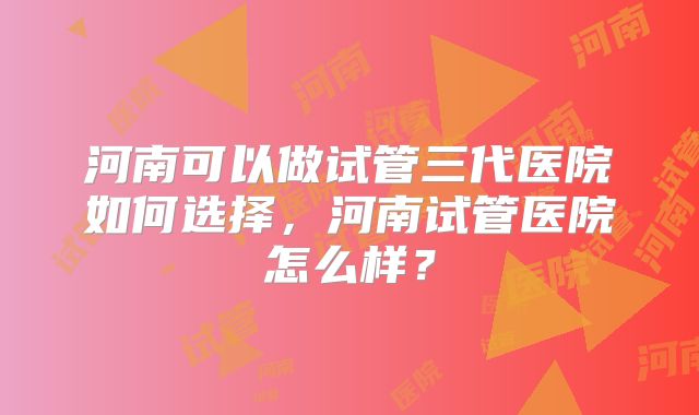 河南可以做试管三代医院如何选择，河南试管医院怎么样？