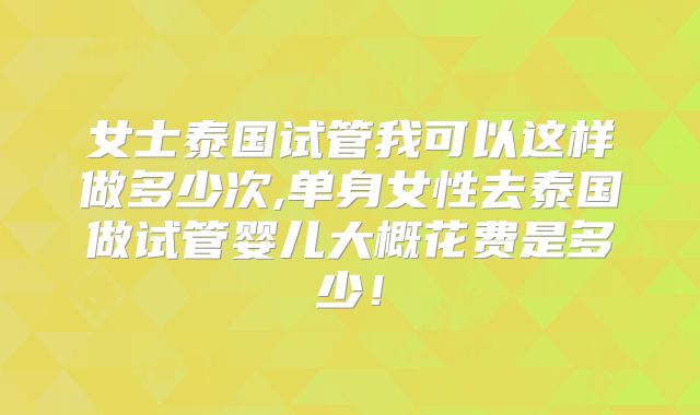 女士泰国试管我可以这样做多少次,单身女性去泰国做试管婴儿大概花费是多少!