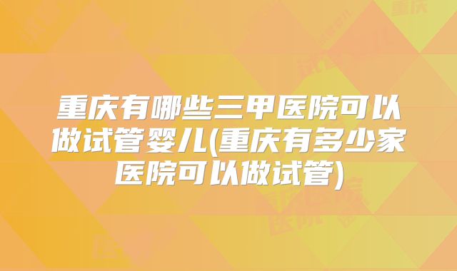 重庆有哪些三甲医院可以做试管婴儿(重庆有多少家医院可以做试管)