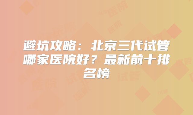 避坑攻略：北京三代试管哪家医院好？最新前十排名榜