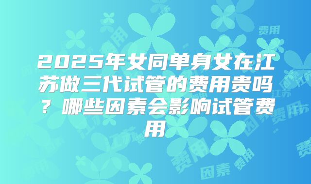 2025年女同单身女在江苏做三代试管的费用贵吗？哪些因素会影响试管费用