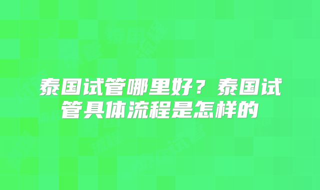 泰国试管哪里好？泰国试管具体流程是怎样的