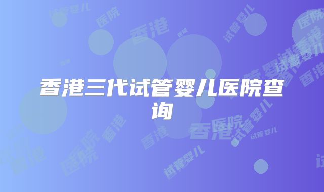 香港三代试管婴儿医院查询