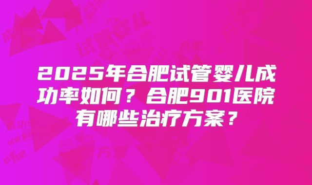 2025年合肥试管婴儿成功率如何？合肥901医院有哪些治疗方案？