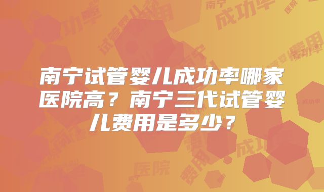 南宁试管婴儿成功率哪家医院高？南宁三代试管婴儿费用是多少？