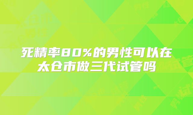死精率80%的男性可以在太仓市做三代试管吗
