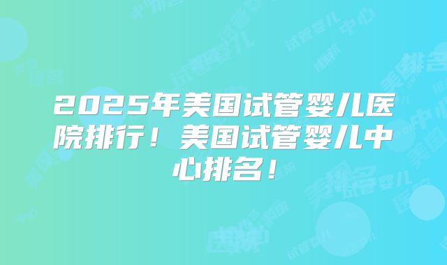 2025年美国试管婴儿医院排行！美国试管婴儿中心排名！