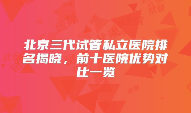 北京三代试管私立医院排名揭晓，前十医院优势对比一览