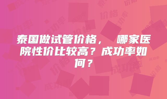 泰国做试管价格， 哪家医院性价比较高？成功率如何？