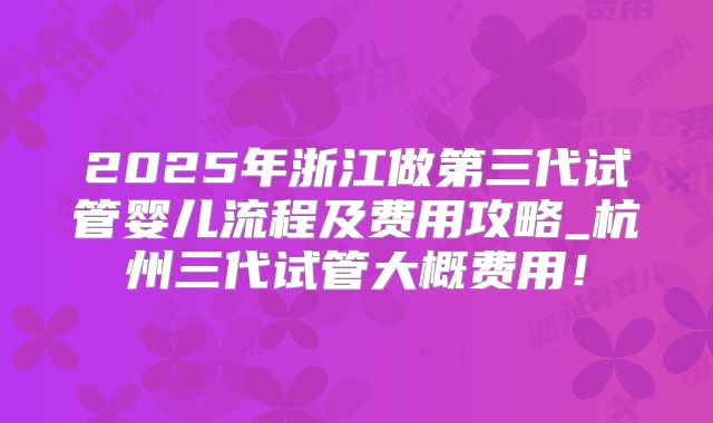 2025年浙江做第三代试管婴儿流程及费用攻略_杭州三代试管大概费用！