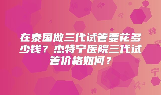在泰国做三代试管要花多少钱?杰特宁医院三代试管价格如何?