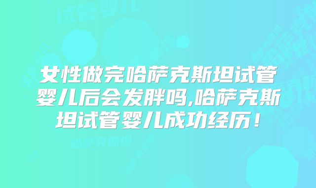 女性做完哈萨克斯坦试管婴儿后会发胖吗,哈萨克斯坦试管婴儿成功经历！
