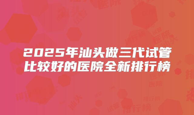 2025年汕头做三代试管比较好的医院全新排行榜