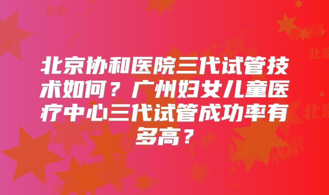 北京协和医院三代试管技术如何？广州妇女儿童医疗中心三代试管成功率有多高？