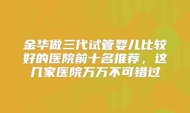 金华做三代试管婴儿比较好的医院前十名推荐，这几家医院万万不可错过