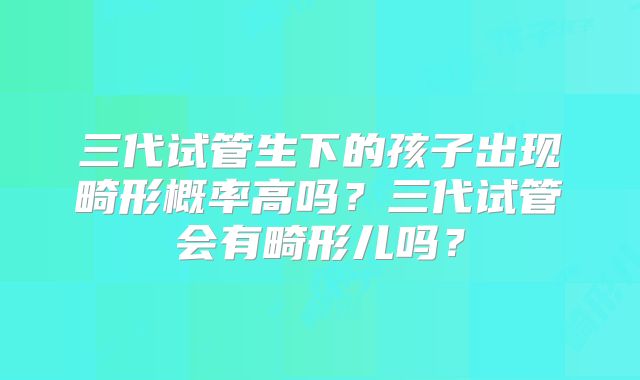 三代试管生下的孩子出现畸形概率高吗？三代试管会有畸形儿吗？