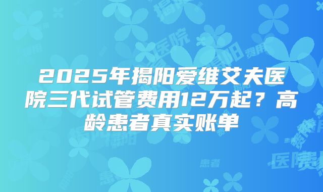 2025年揭阳爱维艾夫医院三代试管费用12万起?高龄患者真实账单