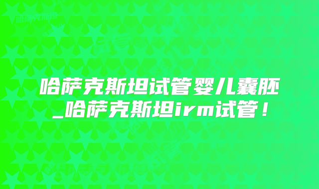 哈萨克斯坦试管婴儿囊胚_哈萨克斯坦irm试管！