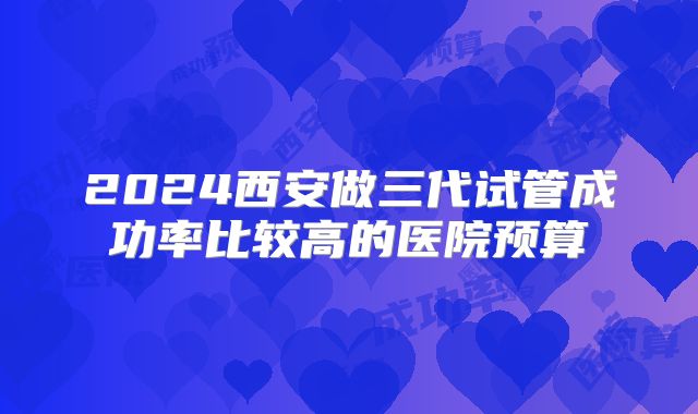 2024西安做三代试管成功率比较高的医院预算
