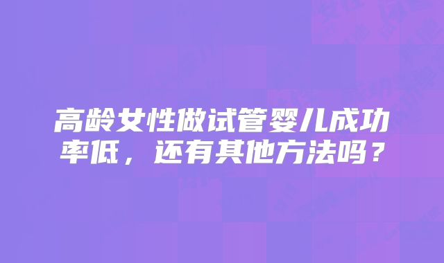 高龄女性做试管婴儿成功率低,还有其他方法吗?