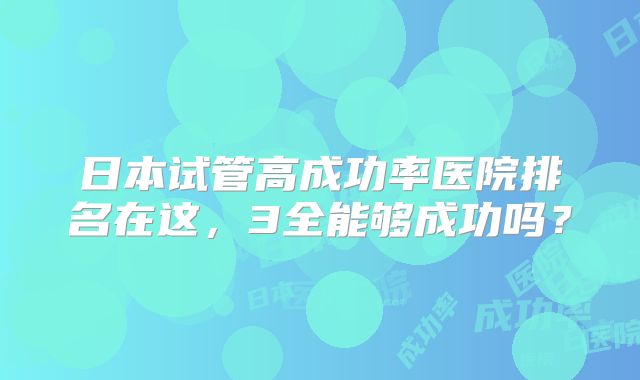 日本试管高成功率医院排名在这，3全能够成功吗？